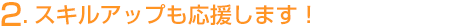 2.スキルアップも応援します！